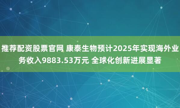 推荐配资股票官网 康泰生物预计2025年实现海外业务收入9883.53万元 全球化创新进展显著
